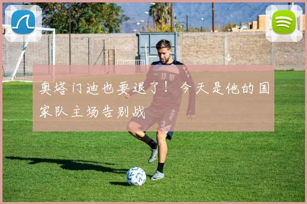 奥塔门迪也要退了！今天是他的国家队主场告别战