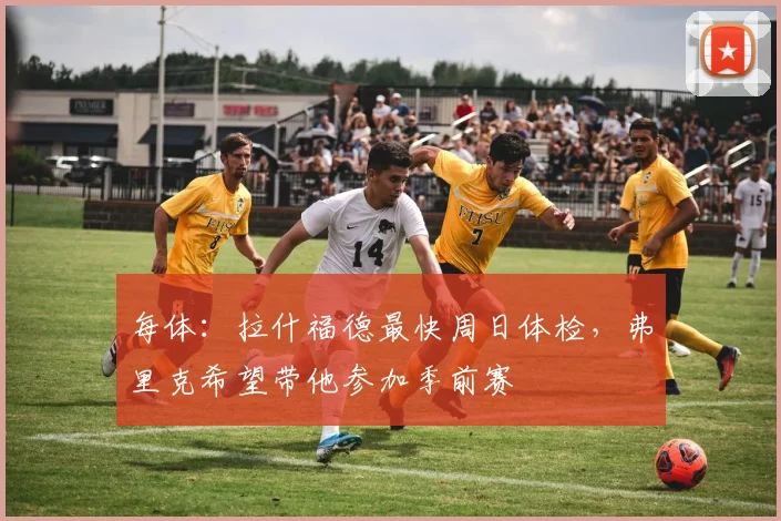 每体：拉什福德最快周日体检，弗里克希望带他参加季前赛