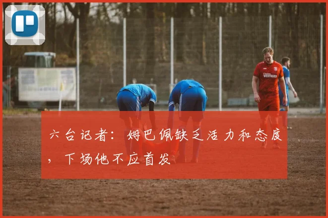 六台记者：姆巴佩缺乏活力和态度，下场他不应首发